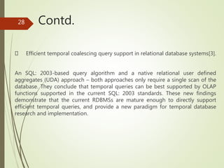 Contd.
Efficient temporal coalescing query support in relational database systems[3].
An SQL: 2003-based query algorithm and a native relational user defined
aggregates (UDA) approach – both approaches only require a single scan of the
database. They conclude that temporal queries can be best supported by OLAP
functions supported in the current SQL: 2003 standards. These new findings
demonstrate that the current RDBMSs are mature enough to directly support
efficient temporal queries, and provide a new paradigm for temporal database
research and implementation.
28
 