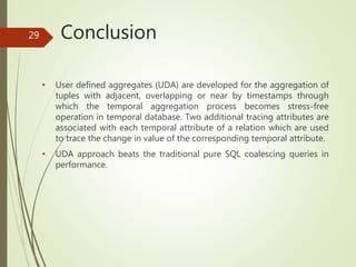 Conclusion
• User defined aggregates (UDA) are developed for the aggregation of
tuples with adjacent, overlapping or near by timestamps through
which the temporal aggregation process becomes stress-free
operation in temporal database. Two additional tracing attributes are
associated with each temporal attribute of a relation which are used
to trace the change in value of the corresponding temporal attribute.
• UDA approach beats the traditional pure SQL coalescing queries in
performance.
29
 