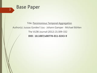 Base Paper
Title: Parsimonious Temporal Aggregation
Author(s): Juozas Gordeviˇcius · Johann Gamper · Michael Böhlen
The VLDB Journal (2012) 21:309–332
DOI : 10.1007/s00778-011-0243-9
3
 