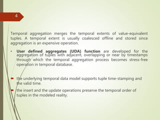 Temporal aggregation merges the temporal extents of value-equivalent
tuples. A temporal extent is usually coalesced offline and stored since
aggregation is an expensive operation.
• User defined aggregates (UDA) function are developed for the
aggregation of tuples with adjacent, overlapping or near by timestamps
through which the temporal aggregation process becomes stress-free
operation in temporal database.
 the underlying temporal data model supports tuple time-stamping and
the valid time.
 the insert and the update operations preserve the temporal order of
tuples in the modeled reality.
4
 