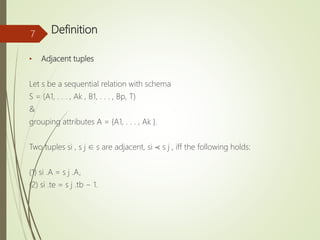 Definition
• Adjacent tuples
Let s be a sequential relation with schema
S = (A1, . . . , Ak , B1, . . . , Bp, T)
&
grouping attributes A = {A1, . . . , Ak }.
Two tuples si , s j ∈ s are adjacent, si ≺ s j , iff the following holds:
(1) si .A = s j .A,
(2) si .te = s j .tb − 1.
7
 
