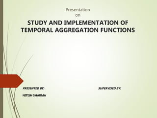 Presentation
on
STUDY AND IMPLEMENTATION OF
TEMPORAL AGGREGATION FUNCTIONS
PRESENTED BY:
NITISH SHARMA
SUPERVISED BY:
 