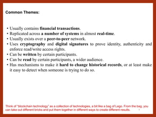 7
Common Themes:
• Usually contains financial transactions.
• Replicated across a number of systems in almost real-time.
• Usually exists over a peer-to-peer network.
• Uses cryptography and digital signatures to prove identity, authenticity and
enforce read/write access rights.
• Can be written by certain participants.
• Can be read by certain participants, a wider audience.
• Has mechanisms to make it hard to change historical records, or at least make
it easy to detect when someone is trying to do so.
Think of “blockchain technology” as a collection of technologies, a bit like a bag of Lego. From the bag, you
can take out different bricks and put them together in different ways to create different results.
 