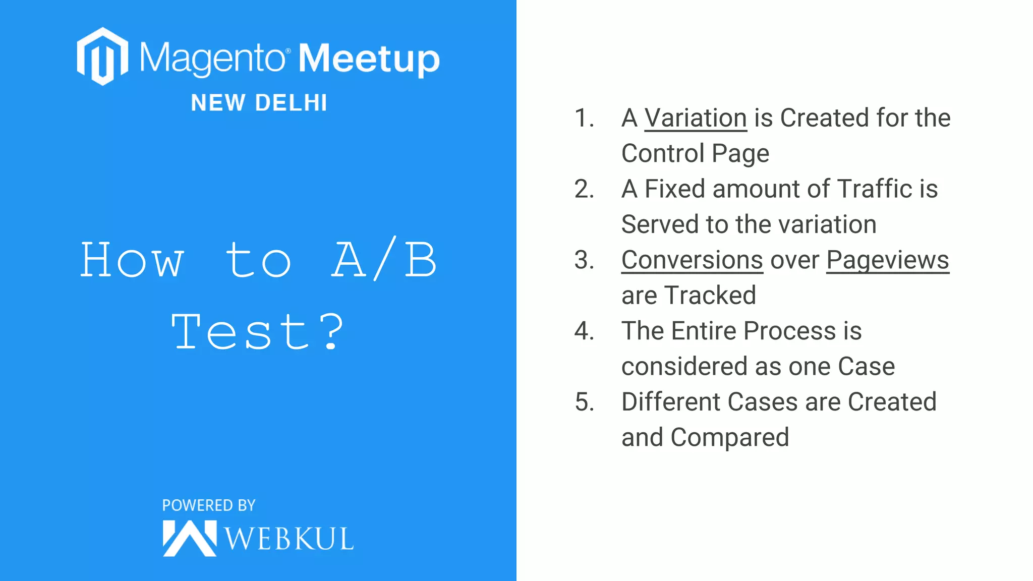 How to A/B
Test?
1. A Variation is Created for the
Control Page
2. A Fixed amount of Traffic is
Served to the variation
3. Conversions over Pageviews
are Tracked
4. The Entire Process is
considered as one Case
5. Different Cases are Created
and Compared