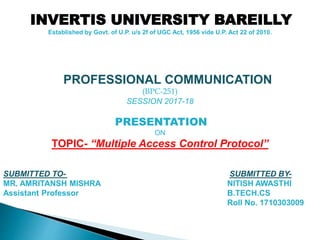 PROFESSIONAL COMMUNICATION
(BPC-251)
SESSION 2017-18
PRESENTATION
ON
TOPIC- “Multiple Access Control Protocol”
SUBMITTED TO- SUBMITTED BY-
MR. AMRITANSH MISHRA NITISH AWASTHI
Assistant Professor B.TECH.CS
Roll No. 1710303009
INVERTIS UNIVERSITY BAREILLY
Established by Govt. of U.P. u/s 2f of UGC Act, 1956 vide U.P. Act 22 of 2010.
 