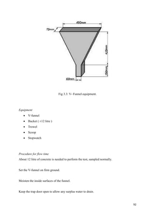 92
Fig 3.3: V- Funnel equipment.
Equipment
 V-funnel
 Bucket ( ±12 litre )
 Trowel
 Scoop
 Stopwatch
Procedure for flow time
About 12 litre of concrete is needed to perform the test, sampled normally.
Set the V-funnel on firm ground.
Moisten the inside surfaces of the funnel.
Keep the trap door open to allow any surplus water to drain.
 