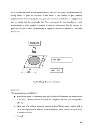 94
level ground is essential. It is the most commonly used test, and gives a good assessment of
filling ability. It gives no indication of the ability of the concrete to pass between
reinforcement without blocking, but may give some indication of resistance to segregation. It
can be argued that the completely free flow, unrestrained by any boundaries, is not
representative of what happens in practice in concrete construction, but the test can be
profitably be used to assess the consistency of supply of ready-mixed concrete to a site from
load to load.
Fig 3.4: Slump flow test equipment.
Equipment
The apparatus is shown in Fig 3.4
 Mould in the shape of a truncated cone with the internal dimensions 200 mm diameter
at the base, 100 mm diameter at the top and a height of 300 mm, conforming to EN
12350-2
 Base plate of a stiff non absorbing material, at least 700mm square, marked with a
circle marking the central location for the slump cone, and a further concentric circle
of 500mm diameter
 Trowel
 