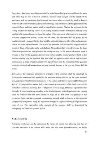 97
Procedure: Specimens stored in water shall be tested immediately on removal from the water
and while they are still in the wet condition. Surface water and grit shall be wiped off the
specimens and any projecting find removed specimens when received dry shall be kept in
water for 24 hours before they are taken for testing. The dimensions of the specimens to the
nearest 0.2mm and their weight shall be noted before testing. Placing the specimen in the
testing machine the bearing surface of the testing machine shall be wiped clean and any loose
sand or other material removed from the surface of the specimen, which are to be in contact
with the compression platens. In the case of cubes, the specimen shall be placed in the
machine in such a manner that the load shall be applied to opposite sides of the cubes as cast,
that is, not to the top and bottom. The axis of the specimen shall be carefully aligned with the
centre of thrust of the spherically seated platen. No packing shall be used between the faces
of the test specimen and steel platen of the testing machine. As the spherically seated block is
brought to bear on the specimen, the movable portion shall be rotated gently by hand so that
uniform seating may be obtained. The load shall be applied without shock and increased
continuously at a rate of approximately 140 Kg/cm2
/min. until the resistance of the specimen
to the increasing load breaks down and any unusual features in the type of failure shall be
noted.
Calculation: the measured compressive strength of the specimen shall be calculated by
dividing the maximum load applied to the specimen during the test by the cross sectional
area, calculated from the mean dimensions of the section and shall be expressed to the nearest
Kg/cm2
. Average of three values shall be taken as the representative of the batch provided the
individual variation is not more than +/-15 percent of the average. Otherwise repeat tests shall
be made. A correction factor according to the height/diameter ratio of specimen after capping
shall be obtained from the curve shown in Fig.1 of IS: 516-1959. The product of this
correction factor and the measured compressive strength shall be known as the corrected
compressive strength this being the equivalent strength of a cylinder having a height/diameter
ratio of two. The equivaqlent cube strength of the concrete shall be determined by
multiplying the corrected cylinder by 5/4.
3.4.2.2. Sorptivity
Sorptivity coefficient can be determined by means of simple test allowing one face of
concrete specimen is in contact with water and the mass (non-destructive) or height
 
