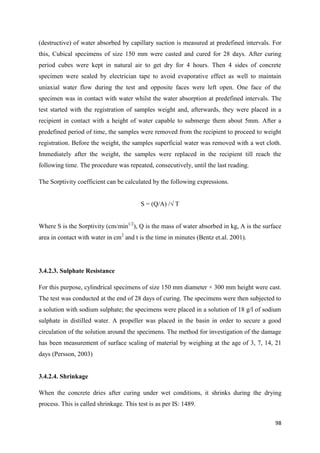 98
(destructive) of water absorbed by capillary suction is measured at predefined intervals. For
this, Cubical specimens of size 150 mm were casted and cured for 28 days. After curing
period cubes were kept in natural air to get dry for 4 hours. Then 4 sides of concrete
specimen were sealed by electrician tape to avoid evaporative effect as well to maintain
uniaxial water flow during the test and opposite faces were left open. One face of the
specimen was in contact with water whilst the water absorption at predefined intervals. The
test started with the registration of samples weight and, afterwards, they were placed in a
recipient in contact with a height of water capable to submerge them about 5mm. After a
predefined period of time, the samples were removed from the recipient to proceed to weight
registration. Before the weight, the samples superficial water was removed with a wet cloth.
Immediately after the weight, the samples were replaced in the recipient till reach the
following time. The procedure was repeated, consecutively, until the last reading.
The Sorptivity coefficient can be calculated by the following expressions.
S = (Q/A) /√ T
Where S is the Sorptivity (cm/min1/2
), Q is the mass of water absorbed in kg, A is the surface
area in contact with water in cm2
and t is the time in minutes (Bentz et.al. 2001).
3.4.2.3. Sulphate Resistance
For this purpose, cylindrical specimens of size 150 mm diameter × 300 mm height were cast.
The test was conducted at the end of 28 days of curing. The specimens were then subjected to
a solution with sodium sulphate; the specimens were placed in a solution of 18 g/l of sodium
sulphate in distilled water. A propeller was placed in the basin in order to secure a good
circulation of the solution around the specimens. The method for investigation of the damage
has been measurement of surface scaling of material by weighing at the age of 3, 7, 14, 21
days (Persson, 2003)
3.4.2.4. Shrinkage
When the concrete dries after curing under wet conditions, it shrinks during the drying
process. This is called shrinkage. This test is as per IS: 1489.
 