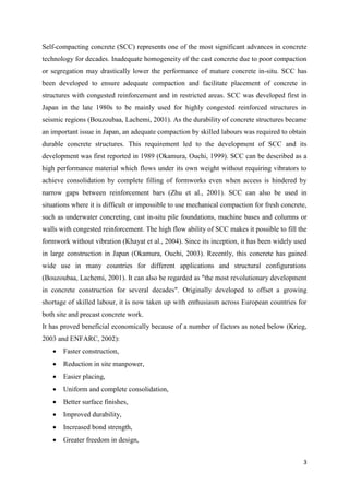 3
Self-compacting concrete (SCC) represents one of the most significant advances in concrete
technology for decades. Inadequate homogeneity of the cast concrete due to poor compaction
or segregation may drastically lower the performance of mature concrete in-situ. SCC has
been developed to ensure adequate compaction and facilitate placement of concrete in
structures with congested reinforcement and in restricted areas. SCC was developed first in
Japan in the late 1980s to be mainly used for highly congested reinforced structures in
seismic regions (Bouzoubaa, Lachemi, 2001). As the durability of concrete structures became
an important issue in Japan, an adequate compaction by skilled labours was required to obtain
durable concrete structures. This requirement led to the development of SCC and its
development was first reported in 1989 (Okamura, Ouchi, 1999). SCC can be described as a
high performance material which flows under its own weight without requiring vibrators to
achieve consolidation by complete filling of formworks even when access is hindered by
narrow gaps between reinforcement bars (Zhu et al., 2001). SCC can also be used in
situations where it is difficult or impossible to use mechanical compaction for fresh concrete,
such as underwater concreting, cast in-situ pile foundations, machine bases and columns or
walls with congested reinforcement. The high flow ability of SCC makes it possible to fill the
formwork without vibration (Khayat et al., 2004). Since its inception, it has been widely used
in large construction in Japan (Okamura, Ouchi, 2003). Recently, this concrete has gained
wide use in many countries for different applications and structural configurations
(Bouzoubaa, Lachemi, 2001). It can also be regarded as "the most revolutionary development
in concrete construction for several decades". Originally developed to offset a growing
shortage of skilled labour, it is now taken up with enthusiasm across European countries for
both site and precast concrete work.
It has proved beneficial economically because of a number of factors as noted below (Krieg,
2003 and ENFARC, 2002):
 Faster construction,
 Reduction in site manpower,
 Easier placing,
 Uniform and complete consolidation,
 Better surface finishes,
 Improved durability,
 Increased bond strength,
 Greater freedom in design,
 