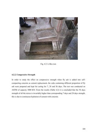 103
Fig. 4.2: L-Box test.
4.2.2. Compressive Strength
In order to study the effect on compressive strength when fly ash is added into self-
compacting concrete as cement replacement, the cube containing different proportion of fly
ash were prepared and kept for curing for 7, 28 and 56 days. The test was conducted on
ASTM of capacity 3000 KN. From the results (Table 4.2) it is concluded that the 56 days
strength of all the mixes is invariably higher than corresponding 7 days and 28 days strength,
this is due to continuous hydration of cement with concrete.
 