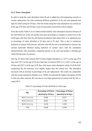 106
4.2.3. Water Absorption
In order to study the water absorption when fly ash is added into self-compacting concrete as
cement replacement, the cube containing different proportion of fly ash were prepared and
kept for initial curing for 28 days. After the initial curing the water absorption was carried out
at the age of 28 days and 56 days as per test procedure mentioned in above chapter.
From the results (Table 4.3) it is observed that initially water absorption increases because of
the inert behaviour of fly ash and the more pore percentage as compare to control mix at the
initial ages, after that when fly ash reaction mechanism takes place there is no significant rise
in percentage of water absorbed at 28 days and at 56 days. This is due to continuous
hydration of cement with concrete, and also when the fly ash is incorporated in concrete, the
calcium hydroxide liberated during hydration of cement reacts with the amorphous
aluminosilicates (the pozzolanic compound present in fly ash) and produce a binding gel
which fills the pores in concrete.
The Fig. 4.4 shows that concrete (SCC3) shows higher absorption i.e. 2.67 % at the age of 28
days and 3.59 % at the age of 56 days than that of concrete (SCC1) i.e. 0.46 % at the age of
28 days and 0.67 % at the age of 56 days, that means water absorption values of all the Self-
compacting fly ash concretes were slightly higher than the control mix. The absorption
increased with an increase in percentage of fly ash replacement. The results are comparable
with the results reported by Dinakar et al., (2008), he indicated the highest absorption of 8.84
% than any other concrete, this was due to very high replacement of cement with fly ash i.e.
nearly 80 %.
Table 4.3: percentage of water absorbed at various ages
Mix
Percentage of Water
absorbed in 28 days
Percentage of Water
absorbed in 56 days
SCC1 (15% FA) 0.406 0.677
SCC2 (25% FA) 0.663 1.194
SCC3 (35% FA) 2.670 3.592
CM 0.206 0.396
 