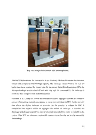 111
Fig. 4.10: Length measurement with Shrinkage tester.
Khatib (2008) has shown the same results as per this study. He has also shown that increased
amount of FA improves the shrinkage capacity. The shrinkage values obtained for SCC are
higher than those obtained for control mix. He has shown that at high FA content (60%) the
56 days shrinkage is reduced to half and with very high FA content (80%) the shrinkage is
about one third compared with that of the control.
Safiuddin et al. (2008) has shown that the reduced coarse aggregate content and increased
amount of cementing material are expected to cause more shrinkage in SCC. But the porosity
also affects the drying shrinkage of concrete. As the porosity is reduced in SCC, it
compensates the negative effects of aggregate and binder on shrinkage. In addition, the
shrinkage tends to decrease in SCC since a very small amount of free water is available in the
system. Also, SCC has minimum empty voids on concrete surface that are largely responsible
for shrinkage.
 
