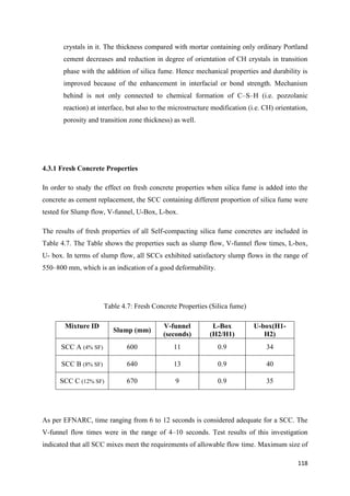 118
crystals in it. The thickness compared with mortar containing only ordinary Portland
cement decreases and reduction in degree of orientation of CH crystals in transition
phase with the addition of silica fume. Hence mechanical properties and durability is
improved because of the enhancement in interfacial or bond strength. Mechanism
behind is not only connected to chemical formation of C–S–H (i.e. pozzolanic
reaction) at interface, but also to the microstructure modification (i.e. CH) orientation,
porosity and transition zone thickness) as well.
4.3.1 Fresh Concrete Properties
In order to study the effect on fresh concrete properties when silica fume is added into the
concrete as cement replacement, the SCC containing different proportion of silica fume were
tested for Slump flow, V-funnel, U-Box, L-box.
The results of fresh properties of all Self-compacting silica fume concretes are included in
Table 4.7. The Table shows the properties such as slump flow, V-funnel flow times, L-box,
U- box. In terms of slump flow, all SCCs exhibited satisfactory slump flows in the range of
550–800 mm, which is an indication of a good deformability.
Table 4.7: Fresh Concrete Properties (Silica fume)
Mixture ID
Slump (mm)
V-funnel
(seconds)
L-Box
(H2/H1)
U-box(H1-
H2)
SCC A (4% SF) 600 11 0.9 34
SCC B (8% SF) 640 13 0.9 40
SCC C (12% SF) 670 9 0.9 35
As per EFNARC, time ranging from 6 to 12 seconds is considered adequate for a SCC. The
V-funnel flow times were in the range of 4–10 seconds. Test results of this investigation
indicated that all SCC mixes meet the requirements of allowable flow time. Maximum size of
 