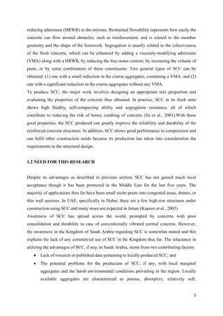 5
reducing admixture (HRWR) to the mixture. Restrained flowability represents how easily the
concrete can flow around obstacles, such as reinforcement, and is related to the member
geometry and the shape of the formwork. Segregation is usually related to the cohesiveness
of the fresh concrete, which can be enhanced by adding a viscosity-modifying admixture
(VMA) along with a HRWR, by reducing the free-water content, by increasing the volume of
paste, or by some combination of these constituents. Two general types of SCC can be
obtained: (1) one with a small reduction in the coarse aggregates, containing a VMA, and (2)
one with a significant reduction in the coarse aggregates without any VMA.
To produce SCC, the major work involves designing an appropriate mix proportion and
evaluating the properties of the concrete thus obtained. In practice, SCC in its fresh state
shows high fluidity, self-compacting ability and segregation resistance, all of which
contribute to reducing the risk of honey combing of concrete (Su et al., 2001).With these
good properties, the SCC produced can greatly improve the reliability and durability of the
reinforced concrete structures. In addition, SCC shows good performance in compression and
can fulfil other construction needs because its production has taken into consideration the
requirements in the structural design.
1.2 NEED FOR THIS RESEARCH
Despite its advantages as described in previous section, SCC has not gained much local
acceptance though it has been promoted in the Middle East for the last five years. The
majority of applications thus far have been small niche pours into congested areas, domes, or
thin wall sections. In UAE, specifically in Dubai, there are a few high-rise structures under
construction using SCC and many more are expected in future (Kapoor et al., 2003).
Awareness of SCC has spread across the world, prompted by concerns with poor
consolidation and durability in case of conventionally vibrated normal concrete. However,
the awareness in the Kingdom of Saudi Arabia regarding SCC is somewhat muted and this
explains the lack of any commercial use of SCC in the Kingdom thus far. The reluctance in
utilizing the advantages of SCC, if any, in Saudi Arabia, stems from two contributing factors:
 Lack of research or published data pertaining to locally produced SCC, and
 The potential problems for the production of SCC, if any, with local marginal
aggregates and the harsh environmental conditions prevailing in the region. Locally
available aggregates are characterized as porous, absorptive, relatively soft,
 