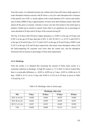 122
From the results, it is obtained concrete mix without silica Fume (SF) shows high capacity of
water absorption whereas concrete with SF shows a very low water absorption this is because
of the particle size of SF i.e. mostly spheres with a mean diameter of 0.1 micron and surface
area of about 20000 m2
/kg or approximately 10 times more than Portland cement which fills
almost all the pores in concrete. And also it reacts very fast with cement in the initial ages to
produce a binder gel as similar to cement, hence there is no significant rise in percentage of
water absorbed at 28 days and at 56 days of the concrete having SF.
The Fig. 4.18 shows that CM shows higher absorption i.e. 0.206 % at the age of 28 days and
0.396 % at the age of 56 days than that of SCC A, SCC B, SCC C i.e. 0.133 % and 0.230 %
at the age of 28 and 56 days, 0.113 % and 0.150 % at the age of 28 and 56 days, 0.090 % and
0.110 % at the age of 28 and 56 days respectively, that means water absorption values of all
the Self-compacting SF concretes were lower than the control mix, and the absorption
decreased with an increase in percentage of silica fume replacement.
4.3.4. Shrinkage
From the results, it is obtained that increasing the amount of Silica fume results in a
systematic reduction in shrinkage. At high SF content i.e. 12 % (SCC C) and in Control Mix
there is a noticeable difference i.e. -0.025 to -0.058 cm in 5 days, -0.035 to -0.086 cm in 10
days, -0.049 to -0.113 cm in 15 days and -0.054 to -0.132 cm in 20 days, as given in Table
4.10 and Fig. 4.19.
Table 4.10: Shrinkage value at various ages
Shrinkage value (cm)
Mix 5 days 10 days 15 days 20 days
SCC A (4% SF) -0.040 -0.066 -0.078 -0.084
SCC B (8% SF) -0.036 -0.059 -0.070 -0.071
SCC C (12% SF) -0.025 -0.035 -0.049 -0.054
CM -0.058 -0.086 -0.113 -0.132
 