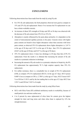 127
CONCLUSIONS
Following observations have been made from the study by using Fly ash:
 For 35% fly ash replacement, the fresh properties observed were good as compare to
15% and 25% fly ash replacement. Hence if we increase the FA replacement we can
have a better workable concrete.
 An increase of about 24% strength at 28 days and 30% at 56 days was observed with
the decrease of fly ash content from 35% FA to 15% FA.
 Absorption is mainly influenced by the paste phase primarily; it is dependent on the
extent of interconnected capillary porosity in the paste. Concrete mixes with higher
paste contents are bound to have higher absorption values than concretes with lower
paste content, as observed 35% FA replacement shows higher absorption i.e. 2.67 %
at the age of 28 days and 3.59 % at the age of 56 days than 15% FA replacement
(0.46 % at the age of 28 days and 0.67 % at the age of 56 days).
 35% FA replacement shows 2 times less shrinkage in 20 days than that of 0% FA
replacement. From the results it is obtained that increasing the amount of fly ash
results in a systematic reduction in shrinkage.
 Increasing the amount of fly ash results in a systematic reduction in Sorptivity, the 0%
FA replacement has approximately 70 % high sorption capacity than 35% FA
replacement.
 For sulfate resistance, there is a remarkable loss in weight of 0% FA replacement
(CM), as compare 35% FA replacement (SCC3). At the age of 3 days, SCC3 posses
0.600 % loss as compare to CM i.e. 2.700 %, at the age of 7 days, SCC3 losses 0.437
% as CM lost 3.130 % and by the last reading that is at the age of 21 days SCC3 lost
3.931 % and CM lost 7.410 % of weight.
Following observations have been made from the study by using Silica Fume:
 SCCs with Silica Fume (SF) exhibited satisfactory results in workability, because of
small particle size and more surface area.
 4 to 8 percent by mass replacement of silica fume for cement gives the highest
strength for short and long terms and when silica fume is replaced by 12% the
strength decreases.
 