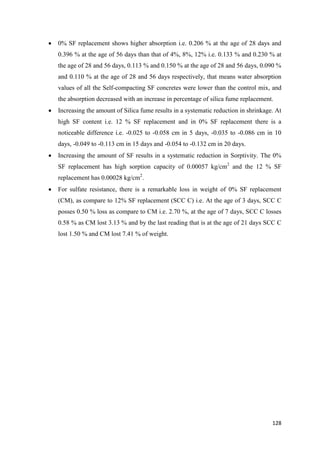 128
 0% SF replacement shows higher absorption i.e. 0.206 % at the age of 28 days and
0.396 % at the age of 56 days than that of 4%, 8%, 12% i.e. 0.133 % and 0.230 % at
the age of 28 and 56 days, 0.113 % and 0.150 % at the age of 28 and 56 days, 0.090 %
and 0.110 % at the age of 28 and 56 days respectively, that means water absorption
values of all the Self-compacting SF concretes were lower than the control mix, and
the absorption decreased with an increase in percentage of silica fume replacement.
 Increasing the amount of Silica fume results in a systematic reduction in shrinkage. At
high SF content i.e. 12 % SF replacement and in 0% SF replacement there is a
noticeable difference i.e. -0.025 to -0.058 cm in 5 days, -0.035 to -0.086 cm in 10
days, -0.049 to -0.113 cm in 15 days and -0.054 to -0.132 cm in 20 days.
 Increasing the amount of SF results in a systematic reduction in Sorptivity. The 0%
SF replacement has high sorption capacity of 0.00057 kg/cm2
and the 12 % SF
replacement has 0.00028 kg/cm2
.
 For sulfate resistance, there is a remarkable loss in weight of 0% SF replacement
(CM), as compare to 12% SF replacement (SCC C) i.e. At the age of 3 days, SCC C
posses 0.50 % loss as compare to CM i.e. 2.70 %, at the age of 7 days, SCC C losses
0.58 % as CM lost 3.13 % and by the last reading that is at the age of 21 days SCC C
lost 1.50 % and CM lost 7.41 % of weight.
 