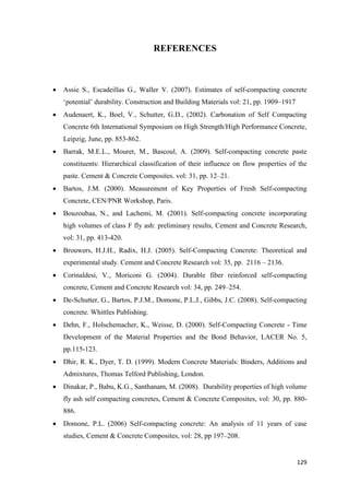129
REFERENCES
 Assie S., Escadeillas G., Waller V. (2007). Estimates of self-compacting concrete
‗potential‘ durability. Construction and Building Materials vol: 21, pp. 1909–1917
 Audenaert, K., Boel, V., Schutter, G.D., (2002). Carbonation of Self Compacting
Concrete 6th International Symposium on High Strength/High Performance Concrete,
Leipzig, June, pp. 853-862.
 Barrak, M.E.L., Mouret, M., Bascoul, A. (2009). Self-compacting concrete paste
constituents: Hierarchical classification of their influence on flow properties of the
paste. Cement & Concrete Composites. vol: 31, pp. 12–21.
 Bartos, J.M. (2000). Measurement of Key Properties of Fresh Self-compacting
Concrete, CEN/PNR Workshop, Paris.
 Bouzoubaa, N., and Lachemi, M. (2001). Self-compacting concrete incorporating
high volumes of class F fly ash: preliminary results, Cement and Concrete Research,
vol: 31, pp. 413-420.
 Brouwers, H.J.H., Radix, H.J. (2005). Self-Compacting Concrete: Theoretical and
experimental study. Cement and Concrete Research vol: 35, pp. 2116 – 2136.
 Corinaldesi, V., Moriconi G. (2004). Durable fiber reinforced self-compacting
concrete, Cement and Concrete Research vol: 34, pp. 249–254.
 De-Schutter, G., Bartos, P.J.M., Domone, P.L.J., Gibbs, J.C. (2008). Self-compacting
concrete. Whittles Publishing.
 Dehn, F., Holschemacher, K., Weisse, D. (2000). Self-Compacting Concrete - Time
Development of the Material Properties and the Bond Behavior, LACER No. 5,
pp.115-123.
 Dhir, R. K., Dyer, T. D. (1999). Modern Concrete Materials: Binders, Additions and
Admixtures, Thomas Telford Publishing, London.
 Dinakar, P., Babu, K.G., Santhanam, M. (2008). Durability properties of high volume
fly ash self compacting concretes, Cement & Concrete Composites, vol: 30, pp. 880-
886.
 Domone, P.L. (2006) Self-compacting concrete: An analysis of 11 years of case
studies, Cement & Concrete Composites, vol: 28, pp 197–208.
 