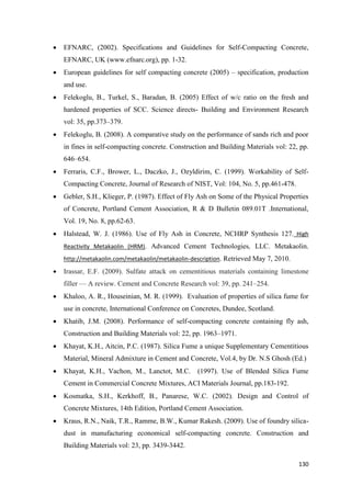 130
 EFNARC, (2002). Specifications and Guidelines for Self-Compacting Concrete,
EFNARC, UK (www.efnarc.org), pp. 1-32.
 European guidelines for self compacting concrete (2005) – specification, production
and use.
 Felekoglu, B., Turkel, S., Baradan, B. (2005) Effect of w/c ratio on the fresh and
hardened properties of SCC. Science directs- Building and Environment Research
vol: 35, pp.373–379.
 Felekoglu, B. (2008). A comparative study on the performance of sands rich and poor
in fines in self-compacting concrete. Construction and Building Materials vol: 22, pp.
646–654.
 Ferraris, C.F., Brower, L., Daczko, J., Ozyldirim, C. (1999). Workability of Self-
Compacting Concrete, Journal of Research of NIST, Vol: 104, No. 5, pp.461-478.
 Gebler, S.H., Klieger, P. (1987). Effect of Fly Ash on Some of the Physical Properties
of Concrete, Portland Cement Association, R & D Bulletin 089.01T .International,
Vol. 19, No. 8, pp.62-63.
 Halstead, W. J. (1986). Use of Fly Ash in Concrete, NCHRP Synthesis 127. High
Reactivity Metakaolin (HRM). Advanced Cement Technologies, LLC. Metakaolin.
http://metakaolin.com/metakaolin/metakaolin-description. Retrieved May 7, 2010.
 Irassar, E.F. (2009). Sulfate attack on cementitious materials containing limestone
filler — A review. Cement and Concrete Research vol: 39, pp. 241–254.
 Khaloo, A. R., Houseinian, M. R. (1999). Evaluation of properties of silica fume for
use in concrete, International Conference on Concretes, Dundee, Scotland.
 Khatib, J.M. (2008). Performance of self-compacting concrete containing fly ash,
Construction and Building Materials vol: 22, pp. 1963–1971.
 Khayat, K.H., Aitcin, P.C. (1987). Silica Fume a unique Supplementary Cementitious
Material, Mineral Admixture in Cement and Concrete, Vol.4, by Dr. N.S Ghosh (Ed.)
 Khayat, K.H., Vachon, M., Lanctot, M.C. (1997). Use of Blended Silica Fume
Cement in Commercial Concrete Mixtures, ACI Materials Journal, pp.183-192.
 Kosmatka, S.H., Kerkhoff, B., Panarese, W.C. (2002). Design and Control of
Concrete Mixtures, 14th Edition, Portland Cement Association.
 Kraus, R.N., Naik, T.R., Ramme, B.W., Kumar Rakesh. (2009). Use of foundry silica-
dust in manufacturing economical self-compacting concrete. Construction and
Building Materials vol: 23, pp. 3439-3442.
 