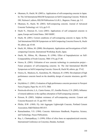 132
 Okamura, H., Ouchi, M. (2003) a. Applications of self-compacting concrete in Japan.
In: The 3rd International RILEM Symposium on Self-Compacting Concrete. Wallevik
OH, Nielsson I, editors, RILEM Publications S.A.R.L., Bagneux, France, pp. 3-5.
 Okamura, H., Ouchi, M. (2003). Self-compacting concrete. Journal of Advanced
Concrete Technology vol: 1(1), pp.5-15.
 Ouchi N., Osterson H., Lwin (2003). Applications of self compacted concrete in
japan, Europe and United States. 2003 ISHPC.
 Ouchi, M. (2001). Current conditions of self-comapcting concrete in Japan. In:The
2nd International RILEM Symposium on Self-Compacting Concrete.Ozawa K, Ouchi
M, editors, pp. 63-68.
 Ouchi, M., Hibino, M. (2000). Development, Applications and Investigations of Self-
compacting Concrete, International Workshop, Kochi, Japan.
 Ouchi, M., Hibino, M., Okamura, H. (1996). Effect of Superplasticizer on Self-
Compactability of Fresh Concrete, TRR 1574, pp.37-40.
 Ozawa, K. (2001). Utilization of new concrete technology in construction project -
Future prospects of self-compacting concrete. In: The 2nd International RILEM
Symposium on Self-Compacting Concrete. Ozawa K, Ouchi M, editors, pp. 57-62.
 Ozawa, K., Maekawa, K., Kunishima, M., Okamura, H. (1989). Development of high
performance concrete based on the durability design of concrete structures, pp.445-
450.
 Ozyildirim, C. (2001). Evaluation of high performance concrete pavement in Newport
News,Virginia, Paper No. 01-3173, TRB.
 Pereira-de-oliveira, L.A., Castro Gomes, J.P., Gonilho Pereira, C.N. (2005). Influence
of mineral additions in the capillary absorption of Self-compacting concrete.
 Persson, B. (2003). Sulphate resistance of self-compacting concrete. Cement and
Concrete Research vol: 33, pp.1933–1938.
 Pfeifer, D.W. (1969). Fly Ash Aggregate Lightweight Concrete, Portland Cement
Association, R&D Bulletin 003.01T.
 Ramachandran, V.S. (1984). Concrete Admixtures Handbook, Properties, Science,
and Technology, Noyes Publications.
 Ray, I., Chattopadhyay, I. (1999). Effect of silica fume on superplasticized concrete,
International Conference on Concretes, Dundee, Scotland.
 
