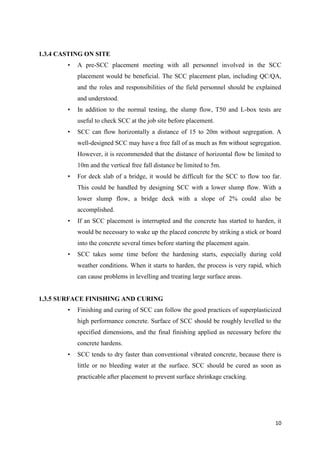 10
1.3.4 CASTING ON SITE
• A pre-SCC placement meeting with all personnel involved in the SCC
placement would be beneficial. The SCC placement plan, including QC/QA,
and the roles and responsibilities of the field personnel should be explained
and understood.
• In addition to the normal testing, the slump flow, T50 and L-box tests are
useful to check SCC at the job site before placement.
• SCC can flow horizontally a distance of 15 to 20m without segregation. A
well-designed SCC may have a free fall of as much as 8m without segregation.
However, it is recommended that the distance of horizontal flow be limited to
10m and the vertical free fall distance be limited to 5m.
• For deck slab of a bridge, it would be difficult for the SCC to flow too far.
This could be handled by designing SCC with a lower slump flow. With a
lower slump flow, a bridge deck with a slope of 2% could also be
accomplished.
• If an SCC placement is interrupted and the concrete has started to harden, it
would be necessary to wake up the placed concrete by striking a stick or board
into the concrete several times before starting the placement again.
• SCC takes some time before the hardening starts, especially during cold
weather conditions. When it starts to harden, the process is very rapid, which
can cause problems in levelling and treating large surface areas.
1.3.5 SURFACE FINISHING AND CURING
• Finishing and curing of SCC can follow the good practices of superplasticized
high performance concrete. Surface of SCC should be roughly levelled to the
specified dimensions, and the final finishing applied as necessary before the
concrete hardens.
• SCC tends to dry faster than conventional vibrated concrete, because there is
little or no bleeding water at the surface. SCC should be cured as soon as
practicable after placement to prevent surface shrinkage cracking.
 