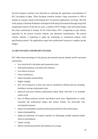 14
Several European countries were interested in exploring the significance and potentials of
SCC developed in Japan. These European countries formed a large consortium in 1996 to
embark on a project aimed at developing SCC for practical applications in Europe. The title
of the project is Rational Production and Improved Working Environment through using Self-
compacting Concrete. In the last six years, a number of SCC bridges, walls and tunnel linings
have been constructed in Europe. In the United States, SCC is beginning to gain interest,
especially by the precast concrete industry and admixture manufacturers. The precast
concrete industry is beginning to apply the technology to commercial projects when
specifications permit. The applications range from architectural concrete to complex private
bridges.
1.6 ADVANTAGES AND DISADVANTAGES
SCC offers many advantages for the precast, pre-stressed concrete industry and for cast-insitu
construction:
• Low noise-level in the plants and construction sites.
• Eliminated problems associated with vibration.
• Less labour involved.
• Faster construction.
• Improved quality and durability.
• Higher strength.
• SCC can be placed at a faster rate with no mechanical vibration and less screeding,
resulting in savings in placement costs.
• Improved and more uniform architectural surface finish with little to no remedial
surface work.
• Ease of filling restricted sections and hard-to-reach areas. Opportunities to create
structural and architectural shapes and surface finishes not achievable with
conventional concrete.
• Improved consolidation around reinforcement and bond with reinforcement.
• Improved pumpability.
• Improved uniformity of in-place concrete by eliminating variable operator-related
effort of consolidation.
• Labour savings.
• Shorter construction periods and resulting cost savings.
 