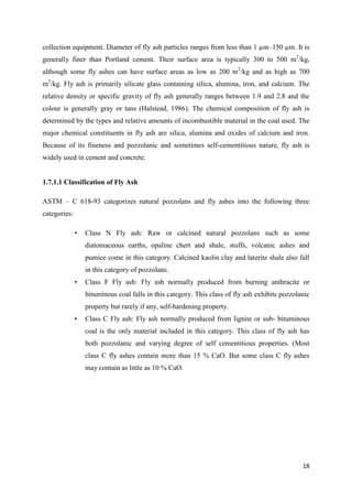 18
collection equipment. Diameter of fly ash particles ranges from less than 1 µm–150 µm. It is
generally finer than Portland cement. Their surface area is typically 300 to 500 m2
/kg,
although some fly ashes can have surface areas as low as 200 m2
/kg and as high as 700
m2
/kg. Fly ash is primarily silicate glass containing silica, alumina, iron, and calcium. The
relative density or specific gravity of fly ash generally ranges between 1.9 and 2.8 and the
colour is generally gray or tans (Halstead, 1986). The chemical composition of fly ash is
determined by the types and relative amounts of incombustible material in the coal used. The
major chemical constituents in fly ash are silica, alumina and oxides of calcium and iron.
Because of its fineness and pozzolanic and sometimes self-cementitious nature, fly ash is
widely used in cement and concrete.
1.7.1.1 Classification of Fly Ash
ASTM – C 618-93 categorizes natural pozzolans and fly ashes into the following three
categories:
• Class N Fly ash: Raw or calcined natural pozzolans such as some
diatomaceous earths, opaline chert and shale, stuffs, volcanic ashes and
pumice come in this category. Calcined kaolin clay and laterite shale also fall
in this category of pozzolans.
• Class F Fly ash: Fly ash normally produced from burning anthracite or
bituminous coal falls in this category. This class of fly ash exhibits pozzolanic
property but rarely if any, self-hardening property.
• Class C Fly ash: Fly ash normally produced from lignite or sub- bituminous
coal is the only material included in this category. This class of fly ash has
both pozzolanic and varying degree of self cementitious properties. (Most
class C fly ashes contain more than 15 % CaO. But some class C fly ashes
may contain as little as 10 % CaO.
 