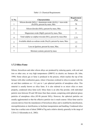 20
Table 1.3: Chemical Requirements
S. No. Characteristics
Requirement
(%)
1
Silicon dioxide (SiO2) + aluminium oxide (Al2O3) + iron oxide
(Fe2O3), percent by mass, Min. 70
2 Silicon dioxide (SiO2), percent by mass, Min. 35
3 Magnesium oxide (MgO), percent by mass, Max. 5
4 Total sulphur as sulphur trioxide (SO3), percent by mass,Max 2.75
5 Available alkalis as sodium oxide (Na2O), percent by mass, Max. 1.5
6 Loss on Ignition, percent by mass, Max. 12
7 Moisture content, percent by mass 3
1.7.2 Silica Fume
Silicon, ferrosilicon and other silicon alloys are produced by reducing quartz, with coal and
iron or other ores, at very high temperatures (2000°C) in electric arc furnaces (St. John,
1998). Some silicon gas or fume is produced in the process, which reaches the top of the
furnace with other combustion gases, where it becomes oxidized to silica in contact with the
air and then condenses as < 0.1 μm to 1 μm spherical particles of amorphous silica. This
material is usually known as silica fume. It is also referred to as micro silica or more
properly, condensed silica fume (csf). Silica fume is an ultra fine powder, with individual
particle sizes between 50 and 100 times finer than cement, comprising solid spherical glassy
particles of amorphous silica (85-96 percent SiO2). However, the spherical particles are
usually agglomerated so that the effective particle size is much coarser. Silica fume used in
concrete derives from the manufacture of ferrosilicon alloys and is modified by densification,
micropelletization or slurrification, to facilitate transportation and handling. Condensed silica
fume has a surface area of about 20000 m2
/kg and a relative density generally in the range of
2.20 to 2.5 (Kosmatka et al., 2002).
 