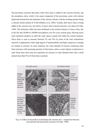 21
The pozzolanic reactions take place when silica fume is added to the concrete mixture, and
the amorphous silica, which is the major component of the pozzolana, reacts with calcium
hydroxide formed from the hydration of the calcium silicates with the resulting product being
a calcium silicate hydrate (C-S-H) (Mindess et al., 2003). Usually, after micro silica is being
added to the concrete mix, the matrix of micro silica concrete becomes very dense (St John,
1998). This denseness effect has been attributed to the extreme fineness of micro silica, due
to the fact that 50,000 to 100,000 microspheres exist for every cement grain, allowing micro
silica hydration products to infill the water spaces usually left within the cement hydrates.
Silica fume is used in amounts between 5% and 10% by mass of the total cementitious
material, in applications where high degree of impermeability and high compressive strength
are needed in concrete. In some situations, the water demand of concrete containing silica
fume increases with increasing amounts of silica fume, unless a water reducer or plasticizer is
used. Some lean mixes may not experience an increase in water demand when only a small
amount (less than 5%) of silica fume is present.
Fig 1.4: Effect of microsilica in densifying the concrete mix - comparison between
conventional and microsilica concretes (St John, 1998).
 
