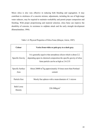 22
Micro silica is also very effective in reducing both bleeding and segregation. It may
contribute to stickiness of a concrete mixture, adjustments, including the use of high-range
water reducers, may be required to maintain workability and permit proper compaction and
finishing. With proper proportioning and material selection, silica fume can improve the
durability of concrete, its resistance to sulphate attack and the early strength development
(Ramachandran, 1984).
Table 1.4: Physical Properties of Silica Fume (Khayat, Aitcin, 1987)
Colour Varies from white or pale-grey to a dark grey
Specific Gravity
It is generally equal to that amorphous silicon which is about 2.2.
depending upon its chemical composition the specific gravity of silica
fume particle can be as high as 2.4-2.55
Specific Surface
Area
About 20000 m2
/kg approximately 10 times more than Portland
cement
Particle Size Mostly fine spheres with a mean diameter of .1 micron
Bulk Loose
Density
230-300kg/m3
 