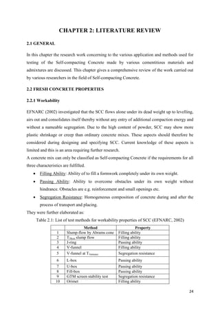 24
CHAPTER 2: LITERATURE REVIEW
2.1 GENERAL
In this chapter the research work concerning to the various application and methods used for
testing of the Self-compacting Concrete made by various cementitious materials and
admixtures are discussed. This chapter gives a comprehensive review of the work carried out
by various researchers in the field of Self-compacting Concrete.
2.2 FRESH CONCRETE PROPERTIES
2.2.1 Workability
EFNARC (2002) investigated that the SCC flows alone under its dead weight up to levelling,
airs out and consolidates itself thereby without any entry of additional compaction energy and
without a nameable segregation. Due to the high content of powder, SCC may show more
plastic shrinkage or creep than ordinary concrete mixes. These aspects should therefore be
considered during designing and specifying SCC. Current knowledge of these aspects is
limited and this is an area requiring further research.
A concrete mix can only be classified as Self-compacting Concrete if the requirements for all
three characteristics are fulfilled.
 Filling Ability: Ability of to fill a formwork completely under its own weight.
 Passing Ability: Ability to overcome obstacles under its own weight without
hindrance. Obstacles are e.g. reinforcement and small openings etc.
 Segregation Resistance: Homogeneous composition of concrete during and after the
process of transport and placing.
They were further elaborated as:
Table 2.1: List of test methods for workability properties of SCC (EFNARC, 2002)
Method Property
1 Slump-flow by Abrams cone Filling ability
2 T50cm slump flow Filling ability
3 J-ring Passing ability
4 V-funnel Filling ability
5 V-funnel at T5minutes Segregation resistance
6 L-box Passing ability
7 U-box Passing ability
8 Fill-box Passing ability
9 GTM screen stability test Segregation resistance
10 Orimet Filling ability
 
