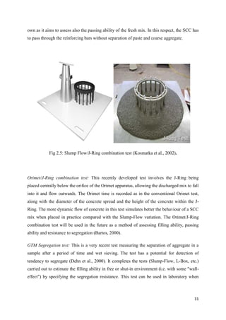 31
own as it aims to assess also the passing ability of the fresh mix. In this respect, the SCC has
to pass through the reinforcing bars without separation of paste and coarse aggregate.
Fig 2.5: Slump Flow/J-Ring combination test (Kosmatka et al., 2002).
Orimet/J-Ring combination test: This recently developed test involves the J-Ring being
placed centrally below the orifice of the Orimet apparatus, allowing the discharged mix to fall
into it and flow outwards. The Orimet time is recorded as in the conventional Orimet test,
along with the diameter of the concrete spread and the height of the concrete within the J-
Ring. The more dynamic flow of concrete in this test simulates better the behaviour of a SCC
mix when placed in practice compared with the Slump-Flow variation. The Orimet/J-Ring
combination test will be used in the future as a method of assessing filling ability, passing
ability and resistance to segregation (Bartos, 2000).
GTM Segregation test: This is a very recent test measuring the separation of aggregate in a
sample after a period of time and wet sieving. The test has a potential for detection of
tendency to segregate (Dehn et al., 2000). It completes the tests (Slump-Flow, L-Box, etc.)
carried out to estimate the filling ability in free or shut-in environment (i.e. with some "wall-
effect") by specifying the segregation resistance. This test can be used in laboratory when
 