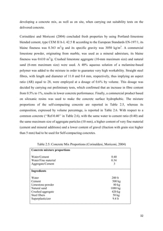 32
developing a concrete mix, as well as on site, when carrying out suitability tests on the
delivered concrete.
Corinaldesi and Moriconi (2004) concluded fresh properties by using Portland–limestone
blended cement, type CEM II/A-L 42.5 R according to the European Standards EN-197/1, its
blaine fineness was 0.363 m2
/g and its specific gravity was 3050 kg/m3
. A commercial
limestone powder, originating from marble, was used as a mineral admixture, its blaine
fineness was 0.610 m2
/g. Crushed limestone aggregate (10-mm maximum size) and natural
sand (6-mm maximum size) were used. A 40% aqueous solution of a melamine-based
polymer was added to the mixture in order to guarantee very high workability. Straight steel
fibres, with length and diameter of 11.0 and 0.4 mm, respectively, thus implying an aspect
ratio (AR) equal to 28, were employed at a dosage of 0.6% by volume. This dosage was
decided by carrying out preliminary tests, which confirmed that an increase in fibre content
from 0.5% to 1%, results in lower concrete performance. Finally, a commercial product based
on siloxanic resins was used to make the concrete surface hydrophobic. The mixture
proportions of the self-compacting concrete are reported in Table 2.5, whereas its
composition, expressed by volume percentage, is reported in Table 2.6. With respect to a
common concrete (‗‗Ref-0.40‘‘ in Table 2.6), with the same water to cement ratio (0.40) and
the same maximum size of aggregate particles (10 mm), a higher content of very fine material
(cement and mineral additions) and a lower content of gravel (fraction with grain size higher
than 5 mm) had to be used for Self-compacting concretes.
Table 2.5: Concrete Mix Proportions (Corinaldesi, Moriconi, 2004)
Concrete mixture proportions
Water/Cement 0.40
Water/Fine material 0.34
Aggregate/Cement 3
Ingredients
Water 200 lt
Cement 500 kg
Limestone powder 80 kg
Natural sand 1080 kg
Crushed aggregate 420 kg
Steel fibers 50 kg
Superplasticizer 9.4 lt
 