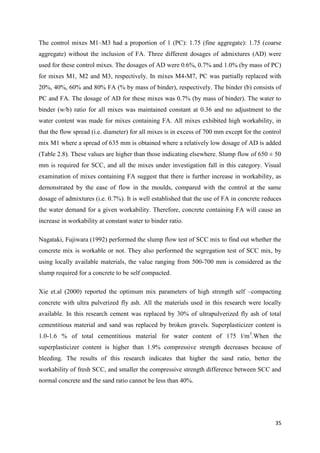 35
The control mixes M1–M3 had a proportion of 1 (PC): 1.75 (fine aggregate): 1.75 (coarse
aggregate) without the inclusion of FA. Three different dosages of admixtures (AD) were
used for these control mixes. The dosages of AD were 0.6%, 0.7% and 1.0% (by mass of PC)
for mixes M1, M2 and M3, respectively. In mixes M4-M7, PC was partially replaced with
20%, 40%, 60% and 80% FA (% by mass of binder), respectively. The binder (b) consists of
PC and FA. The dosage of AD for these mixes was 0.7% (by mass of binder). The water to
binder (w/b) ratio for all mixes was maintained constant at 0.36 and no adjustment to the
water content was made for mixes containing FA. All mixes exhibited high workability, in
that the flow spread (i.e. diameter) for all mixes is in excess of 700 mm except for the control
mix M1 where a spread of 635 mm is obtained where a relatively low dosage of AD is added
(Table 2.8). These values are higher than those indicating elsewhere. Slump flow of 650 ± 50
mm is required for SCC, and all the mixes under investigation fall in this category. Visual
examination of mixes containing FA suggest that there is further increase in workability, as
demonstrated by the ease of flow in the moulds, compared with the control at the same
dosage of admixtures (i.e. 0.7%). It is well established that the use of FA in concrete reduces
the water demand for a given workability. Therefore, concrete containing FA will cause an
increase in workability at constant water to binder ratio.
Nagataki, Fujiwara (1992) performed the slump flow test of SCC mix to find out whether the
concrete mix is workable or not. They also performed the segregation test of SCC mix, by
using locally available materials, the value ranging from 500-700 mm is considered as the
slump required for a concrete to be self compacted.
Xie et.al (2000) reported the optimum mix parameters of high strength self –compacting
concrete with ultra pulverized fly ash. All the materials used in this research were locally
available. In this research cement was replaced by 30% of ultrapulverized fly ash of total
cementitious material and sand was replaced by broken gravels. Superplasticizer content is
1.0-1.6 % of total cementitious material for water content of 175 l/m3
.When the
superplasticizer content is higher than 1.9% compressive strength decreases because of
bleeding. The results of this research indicates that higher the sand ratio, better the
workability of fresh SCC, and smaller the compressive strength difference between SCC and
normal concrete and the sand ratio cannot be less than 40%.
 