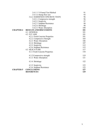 5
3.4.1.3. V-Funnel Test Method 91
3.4.1.4. Slump flow test 93
3.4.2. HARDENED CONCRETE TESTS 96
3.4.2.1. Compressive strength 96
3.4.2.2. Sorptivity 97
3.4.2.3. Sulphate Resistance 98
3.4.2.4. Shrinkage 98
3.4.2.5. Water Absorption 100
CHAPTER 4 RESULTS AND DISCUSSIONS 101
4.1 GENERAL 101
4.2 FLY ASH 101
4.2.1. Fresh Concrete Properties 101
4.2.2. Compressive Strength 103
4.2.3. Water Absorption 106
4.2.4. Shrinkage 107
4.2.5. Sorptivity 112
4.2.6. Sulphate Resistance 115
4.3 SILICA FUME 117
4.3.1 Fresh Concrete Properties 118
4.3.2 Compressive strength 119
4.3.3. Water Absorption 121
4.3.4. Shrinkage 122
4.3.5. Sorptivity 123
4.3.6. Sulphate Resistance 125
CHAPTER 5 CONCLUSIONS 127
REFERENCES 129
 