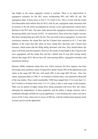 42
step height as the coarse aggregate content is constant. There is an improvement in
segregation resistance for the SCC mixes incorporating 80% and 100% fly ash. The
segregation index of these mixes is only 5–7% which is low. This is in line with the results
from Bouzoubaa and Lachemi that for SCCs with fly ash, segregation index decreased with
an increase in fly ash which accompanied an increase in the super plasticiser content and a
decrease in the W/P ratio. The other study showed that segregation resistance was related to
the passing ability and viscosity of SCC. As stated above, these mixes have higher viscosity
than those incorporating up to 60% fly ash. This can result in lower segregation. To assess the
consistence retention, the slump flow and the V-funnel time measured at 65 ± 5 min after
addition of the water that after about an hour, slump flow decreases and v-funnel time
increases, which means that the filling ability decreases with time. They should behave the
same in all fresh concrete properties. However, the results of step height in the J-ring test, the
sieve segregation, and the slump flow and the v-funnel time 65 min after mixing clearly
showed that target SCCs did not have the same passing ability, segregation resistance and
consistence retention.
Domone (2006) conducted slump flow test, which measures the flow capacity, has been
universally used, and hence values of slump flow spread. Nearly 50% of the applications used
values in the range 650–700 mm, with nearly 90% in the range 600–750 mm . Flow rate
values, expressed either as T500, V- or O-funnel or Orimet times, were reported in about half
of the case studies. They varied considerably; T500 times ranged from 1.8 to more than 12 s
and V-funnel or O-funnel times from 3 to 15 s; there is thus a wide range in this property.
There was no pattern of higher slump flows being associated with lower flow rate values,
indicating the independence of these properties, and the ability to design mixtures with a
combination thought suiTable for a given application.. L box blocking ratio values were all in
excess of 0.8; U-box values were in excess of 300 mm, with the reinforcement spacing varied
in some cases to suit the application.
 