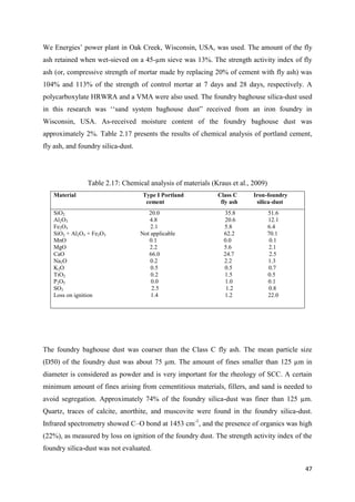 47
We Energies‘ power plant in Oak Creek, Wisconsin, USA, was used. The amount of the fly
ash retained when wet-sieved on a 45-µm sieve was 13%. The strength activity index of fly
ash (or, compressive strength of mortar made by replacing 20% of cement with fly ash) was
104% and 113% of the strength of control mortar at 7 days and 28 days, respectively. A
polycarboxylate HRWRA and a VMA were also used. The foundry baghouse silica-dust used
in this research was ‗‗sand system baghouse dust‖ received from an iron foundry in
Wisconsin, USA. As-received moisture content of the foundry baghouse dust was
approximately 2%. Table 2.17 presents the results of chemical analysis of portland cement,
fly ash, and foundry silica-dust.
Table 2.17: Chemical analysis of materials (Kraus et al., 2009)
Material Type I Portland Class C Iron-foundry
cement fly ash silica-dust
SiO2 20.0 35.8 51.6
Al2O3 4.8 20.6 12.1
Fe2O3 2.1 5.8 6.4
SiO2 + Al2O3 + Fe2O3 Not applicable 62.2 70.1
MnO 0.1 0.0 0.1
MgO 2.2 5.6 2.1
CaO 66.0 24.7 2.5
Na2O 0.2 2.2 1.3
K2O 0.5 0.5 0.7
TiO2 0.2 1.5 0.5
P2O5 0.0 1.0 0.1
SO3 2.5 1.2 0.8
Loss on ignition 1.4 1.2 22.0
The foundry baghouse dust was coarser than the Class C fly ash. The mean particle size
(D50) of the foundry dust was about 75 µm. The amount of fines smaller than 125 µm in
diameter is considered as powder and is very important for the rheology of SCC. A certain
minimum amount of fines arising from cementitious materials, fillers, and sand is needed to
avoid segregation. Approximately 74% of the foundry silica-dust was finer than 125 µm.
Quartz, traces of calcite, anorthite, and muscovite were found in the foundry silica-dust.
Infrared spectrometry showed C–O bond at 1453 cm-1
, and the presence of organics was high
(22%), as measured by loss on ignition of the foundry dust. The strength activity index of the
foundry silica-dust was not evaluated.
 
