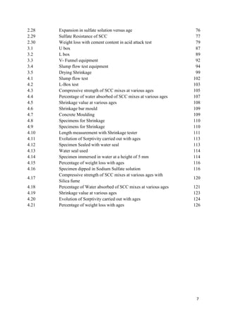 7
2.28 Expansion in sulfate solution versus age 76
2.29 Sulfate Resistance of SCC 77
2.30 Weight loss with cement content in acid attack test 79
3.1 U box 87
3.2 L box 89
3.3 V- Funnel equipment 92
3.4 Slump flow test equipment 94
3.5 Drying Shrinkage 99
4.1 Slump flow test 102
4.2 L-Box test 103
4.3 Compressive strength of SCC mixes at various ages 105
4.4 Percentage of water absorbed of SCC mixes at various ages 107
4.5 Shrinkage value at various ages 108
4.6 Shrinkage bar mould 109
4.7 Concrete Moulding 109
4.8 Specimens for Shrinkage 110
4.9 Specimens for Shrinkage 110
4.10 Length measurement with Shrinkage tester 111
4.11 Evolution of Sorptivity carried out with ages 113
4.12 Specimen Sealed with water seal 113
4.13 Water seal used 114
4.14 Specimen immersed in water at a height of 5 mm 114
4.15 Percentage of weight loss with ages 116
4.16 Specimen dipped in Sodium Sulfate solution 116
4.17
Compressive strength of SCC mixes at various ages with
Silica fume
120
4.18 Percentage of Water absorbed of SCC mixes at various ages 121
4.19 Shrinkage value at various ages 123
4.20 Evolution of Sorptivity carried out with ages 124
4.21 Percentage of weight loss with ages 126
 