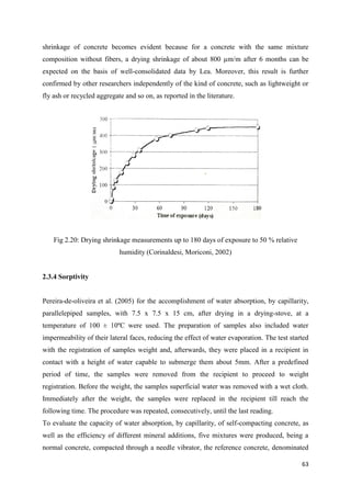 63
shrinkage of concrete becomes evident because for a concrete with the same mixture
composition without fibers, a drying shrinkage of about 800 µm/m after 6 months can be
expected on the basis of well-consolidated data by Lea. Moreover, this result is further
confirmed by other researchers independently of the kind of concrete, such as lightweight or
fly ash or recycled aggregate and so on, as reported in the literature.
Fig 2.20: Drying shrinkage measurements up to 180 days of exposure to 50 % relative
humidity (Corinaldesi, Moriconi, 2002)
2.3.4 Sorptivity
Pereira-de-oliveira et al. (2005) for the accomplishment of water absorption, by capillarity,
parallelepiped samples, with 7.5 x 7.5 x 15 cm, after drying in a drying-stove, at a
temperature of 100 ± 10ºC were used. The preparation of samples also included water
impermeability of their lateral faces, reducing the effect of water evaporation. The test started
with the registration of samples weight and, afterwards, they were placed in a recipient in
contact with a height of water capable to submerge them about 5mm. After a predefined
period of time, the samples were removed from the recipient to proceed to weight
registration. Before the weight, the samples superficial water was removed with a wet cloth.
Immediately after the weight, the samples were replaced in the recipient till reach the
following time. The procedure was repeated, consecutively, until the last reading.
To evaluate the capacity of water absorption, by capillarity, of self-compacting concrete, as
well as the efficiency of different mineral additions, five mixtures were produced, being a
normal concrete, compacted through a needle vibrator, the reference concrete, denominated
 