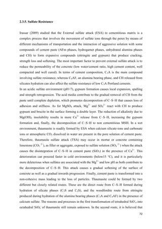 72
2.3.5. Sulfate Resistance
Irassar (2009) studied that the External sulfate attack (ESA) to cementitious matrix is a
complex process that involves the movement of sulfate ions through the pores by means of
different mechanisms of transportation and the interaction of aggressive solution with some
compounds of cement paste (AFm phases, hydrogarnet phases, unhydrated alumina phases
and CH) to form expansive compounds (ettringite and gypsum) that produce cracking,
strength loss and softening. The most important factor to prevent external sulfate attack is to
reduce the permeability of the concrete (low water/cement ratio, high cement content, well
compacted and well cured). In terms of cement composition, C3A is the main compound
involving sulfate resistance, whereas C4AF, an alumina bearing phase, and CH released from
silicates hydration can also affect the sulfate resistance of low C3A Portland cements.
In an acidic sulfate environment (pH<7), gypsum formation causes local expansion, spalling
and strength retrogression. The acid media contribute to the gradual removal of CH from the
paste until complete depletion, which promotes decomposition of C–S–H that causes loss of
adhesion and stiffness. As for MgSO4 attack, Mg2+
and SO4
2−
react with CH to produce
gypsum and brucite in the surface forming a double layer. The reduction of alkalinity due to
Mg(OH)2 insolubility results in more Ca2+
release from C–S–H, increasing the gypsum
formation and, finally, the decomposition of C–S–H to non cementitious MSH. In a wet
environment, thaumasite is readily formed by ESA when calcium silicate-ions and carbonate
ions or atmospheric CO2 dissolved in water are present in the pore solution of cement paste.
Therefore, thaumasite sulfate attack (TSA) may occur in mortar or concrete containing
limestone (CO3
2−
), as filler or aggregate, exposed to sulfate solution (SO4
2−
) when the attack
causes the disintegration of C–S–H in cement paste (SiO3) in the presence of Ca2+
. This
deterioration can proceed faster in cold environments (below15 °C), and it is particularly
more deleterious when sulfates are associated with the Mg2+
and low pH as both contribute to
the decomposition of C–S–H. This attack causes a gradual softening of the surface of
concrete as well as a gradual inwards progression. Finally, cement paste is transformed into a
non-cohesive mass leading to the loss of particles. Thaumasite could be formed by two
different but closely related routes. These are the direct route from C–S–H formed during
hydration of silicate phases (C3S and C2S), and the woodfordite route from ettringite
produced during hydration of the alumina bearing phases (C3A and C4AF) in the presence of
calcium sulfate. The reasons and processes in the first transformation of tetrahedral SiO-
4 into
octahedral SiO6
-
of thaumasite still remain unknown. In the second route, it is believed that
 