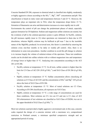 74
Concrete Standard EN 206, exposure to chemical attack is classified into slightly, moderately
or highly aggressive classes according to the SO4
2−
, Mg2+
, NH4+
concentration and pH. This
classification is based on static water and temperatures between 5 and 25 °C. However, the
temperature plays an important role in TSA; when the temperature drops below 15 °C,
formation of thaumasite can arise and deterioration increases at a more rapidly rate in cold
Environments the control of pH can change the predominant phases of attack, especially
gypsum formation by CH depletion. Sodium and magnesium sulfate solutions are neutral, but
the evolution of pH in the solution-specimen system is quite different. In Na2SO4 solution,
the pH increases rapidly (near to 12) when specimens are immersed in them due to CH
dissolution, whereas MgSO4 solution may be buffered at pH near 7 due to the insoluble
nature of the Mg(OH)2 produced. In reviewed tests, this factor is controlled by renewing the
solution every one-four months or by daily or weekly pH control. Also, there is no
information in some tests procedures. Another condition to avoid this pH change in solution
is to increase largely the volume of solution/volume of the specimen. These test conditions
results can be divided into sulfate solution with or without magnesium ions and temperature
of storage lower or higher than 15 °C. Analyzing ions concentration according to the ACI
201 or EN 206.
• Na2SO4 solution at temperature 15 °C: In all tests, sulfate content is higher than the
limit for C3 Class of ACI 201 (N10 g/l SO4
2−
) and XA3 Class of EN 206 (6 g/l SO4
2−
).
• MgSO4 solution at temperature 15 °C: Sulfate concentration allows classifying all
solutions as C3 Class of ACI 201 and the concentration of SO4
2−
and Mg2+
(N3 g/l) are
above the limit of XA3 Class of EN 206.
• Na2SO4 solution at temperature 15 °C: Most of tested solutions are C3 Class,
According to EN 206 classification, all exposures are XA3 Class.
• MgSO4 solution at temperature 15 °C: a wide range of concentrations are used for
these conditions. Most solutions are C3, two are C2 and one is C1 class of ACI
201;whereasmost of test solutions are classified as XA3 Class of EN206, two are in
the upper threshold of XA2 Class (3 g/l SO4
2−
).
Most test solutions used provided a highly aggressive environment and, in this case, concrete
codes required the design of a concrete mixture with a maximum w/c, compositional
restriction in Portland cement, a minimum specified compressive strength and an
appropriated period of curing.
 