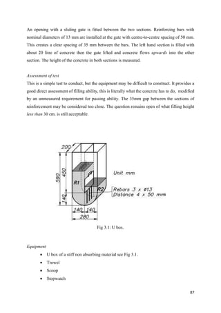87
An opening with a sliding gate is fitted between the two sections. Reinforcing bars with
nominal diameters of 13 mm are installed at the gate with centre-to-centre spacing of 50 mm.
This creates a clear spacing of 35 mm between the bars. The left hand section is filled with
about 20 litre of concrete then the gate lifted and concrete flows upwards into the other
section. The height of the concrete in both sections is measured.
Assessment of test
This is a simple test to conduct, but the equipment may be difficult to construct. It provides a
good direct assessment of filling ability, this is literally what the concrete has to do, modified
by an unmeasured requirement for passing ability. The 35mm gap between the sections of
reinforcement may be considered too close. The question remains open of what filling height
less than 30 cm. is still acceptable.
Fig 3.1: U box.
Equipment
 U box of a stiff non absorbing material see Fig 3.1.
 Trowel
 Scoop
 Stopwatch
 