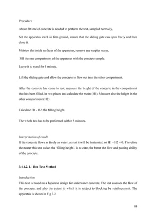 88
Procedure
About 20 litre of concrete is needed to perform the test, sampled normally.
Set the apparatus level on firm ground, ensure that the sliding gate can open freely and then
close it.
Moisten the inside surfaces of the apparatus, remove any surplus water.
Fill the one compartment of the apparatus with the concrete sample.
Leave it to stand for 1 minute.
Lift the sliding gate and allow the concrete to flow out into the other compartment.
After the concrete has come to rest, measure the height of the concrete in the compartment
that has been filled, in two places and calculate the mean (H1). Measure also the height in the
other compartment (H2)
Calculate H1 - H2, the filling height.
The whole test has to be performed within 5 minutes.
Interpretation of result
If the concrete flows as freely as water, at rest it will be horizontal, so H1 - H2 = 0. Therefore
the nearer this test value, the ‗filling height‘, is to zero, the better the flow and passing ability
of the concrete.
3.4.1.2. L- Box Test Method
Introduction
This test is based on a Japanese design for underwater concrete. The test assesses the flow of
the concrete, and also the extent to which it is subject to blocking by reinforcement. The
apparatus is shown in Fig 3.2
 