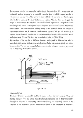 89
The apparatus consists of a rectangular-section box in the shape of an ‗L‘, with a vertical and
horizontal section, separated by a moveable gate, in front of which vertical lengths of
reinforcement bar are fitted. The vertical section is filled with concrete, and then the gate
lifted to let the concrete flow into the horizontal section. When the flow has stopped, the
height of the concrete at the end of the horizontal section is expressed as a proportion of that
remaining in the vertical section (H2/H1in the diagram). It indicates the slope of the concrete
when at rest. This is an indication passing ability, or the degree to which the passage of
concrete through the bars is restricted. The horizontal section of the box can be marked at
200mm and 400mm from the gate and the times taken to reach these points measured. These
are known as the T20 and T40 times and are an indication for the filling ability.
The sections of bar can be of different diameters and spaced at different intervals: in
accordance with normal reinforcement considerations, 3x the maximum aggregate size might
be appropriate. The bars can principally be set at any spacing to impose a more or less severe
test of the passing ability of the concrete.
Fig 3.2: L box.
Assessment of test
This is a widely used test, suitable for laboratory, and perhaps site use. It assesses filling and
passing ability of SCC, and serious lack of stability (segregation) can be detected visually.
Segregation may also be detected by subsequently sawing and inspecting sections of the
concrete in the horizontal section. Unfortunately there is no agreement on materials,
 