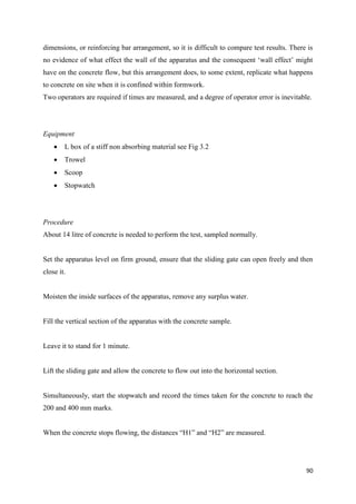 90
dimensions, or reinforcing bar arrangement, so it is difficult to compare test results. There is
no evidence of what effect the wall of the apparatus and the consequent ‗wall effect‘ might
have on the concrete flow, but this arrangement does, to some extent, replicate what happens
to concrete on site when it is confined within formwork.
Two operators are required if times are measured, and a degree of operator error is inevitable.
Equipment
 L box of a stiff non absorbing material see Fig 3.2
 Trowel
 Scoop
 Stopwatch
Procedure
About 14 litre of concrete is needed to perform the test, sampled normally.
Set the apparatus level on firm ground, ensure that the sliding gate can open freely and then
close it.
Moisten the inside surfaces of the apparatus, remove any surplus water.
Fill the vertical section of the apparatus with the concrete sample.
Leave it to stand for 1 minute.
Lift the sliding gate and allow the concrete to flow out into the horizontal section.
Simultaneously, start the stopwatch and record the times taken for the concrete to reach the
200 and 400 mm marks.
When the concrete stops flowing, the distances ―H1‖ and ―H2‖ are measured.
 