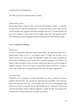 91
Calculate H2/H1, the blocking ratio.
The whole test has to be performed within 5 minutes.
Interpretation of result
If the concrete flows as freely as water, at rest it will be horizontal, so H2/H1 = 1. Therefore
the nearer this test value, the ‗blocking ratio‘, is to unity, the better the flow of the concrete.
The EU research team suggested a minimum acceptable value of 0.8. T20 and T40 times can
give some indication of ease of flow, but no suitable values have been generally agreed.
Obvious blocking of coarse aggregate behind the reinforcing bars can be detected visually.
3.4.1.3. V-Funnel Test Method
Introduction
The test was developed in Japan and used by Ozawa (2001). The equipment consists of a V-
shaped funnel, shown in Fig 3.3. An alternative type of V-funnel, the O funnel, with a
circular section is also used in Japan. The described V-funnel test is used to determine the
filling ability (flowability) of the concrete with a maximum aggregate size of 20mm. The
funnel is filled with about 12 litres of concrete and the time taken for it to flow through the
apparatus measured. After this the funnel can be refilled concrete and left for 5 minutes to
settle. If the concrete shows segregation then the flow time will increase significantly.
Assessment of test
Though the test is designed to measure flowability, the result is affected by concrete
properties other than flow. The inverted cone shape will cause any liability of the concrete to
block to be reflected in the result – if, for example, there is too much coarse aggregate. High
flow time can also be associated with low deformability due to a high paste viscosity, and
with high inter-particle friction. While the apparatus is simple, the effect of the angle of the
funnel and the wall effect on the flow of concrete are not clear.
 