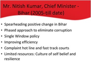 Mr. Nitish Kumar, Chief Minister - Bihar (2005-till date) Spearheading positive change in Bihar Phased approach to eliminate corruption Single Window policy Improving efficiency Complaint hot line and fast track courts Limited resources: Culture of self belief and resilience 