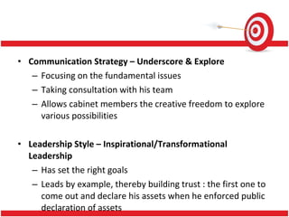 Communication Strategy – Underscore & Explore Focusing on the fundamental issues  Taking consultation with his team Allows cabinet members the creative freedom to explore various possibilities Leadership Style – Inspirational/Transformational Leadership Has set the right goals Leads by example, thereby building trust : the  first one to come out and declare his assets when he enforced public declaration of assets 