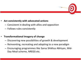 Act consistently with advocated actions Consistent in dealing with allies and opposition Follows rules consistently Transformational Imagery of change Discovering new possibilities of growth & development Reinventing, recreating and adopting to a new paradigm Encouraging programmes like Sarva Shikhsa Abhiyan, Mid-Day Meal scheme, NREGS etc. 
